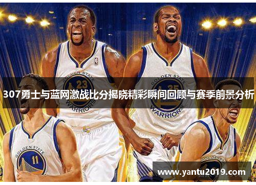 307勇士与蓝网激战比分揭晓精彩瞬间回顾与赛季前景分析
