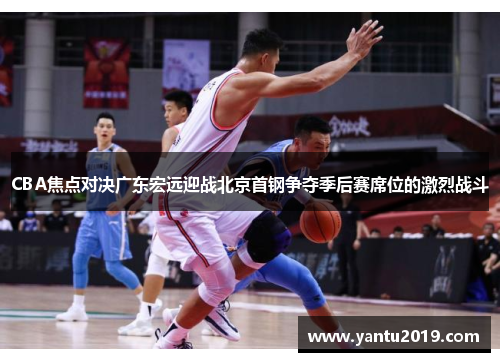 CBA焦点对决广东宏远迎战北京首钢争夺季后赛席位的激烈战斗