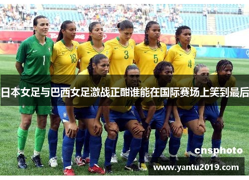 日本女足与巴西女足激战正酣谁能在国际赛场上笑到最后