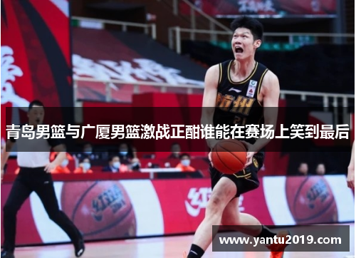 青岛男篮与广厦男篮激战正酣谁能在赛场上笑到最后